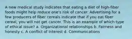 A new medical study indicates that eating a diet of high-fiber foods might help reduce one's risk of cancer. Advertising for a few producers of fiber cereals indicate that if you eat fiber cereal, you will not get cancer. This is an example of which type of ethical issue? a. Organizational relationships b. Fairness and honesty c. A conflict of interest d. Communications