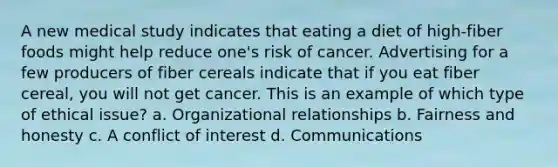 A new medical study indicates that eating a diet of high-fiber foods might help reduce one's risk of cancer. Advertising for a few producers of fiber cereals indicate that if you eat fiber cereal, you will not get cancer. This is an example of which type of ethical issue? a. Organizational relationships b. Fairness and honesty c. A conflict of interest d. Communications