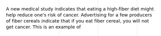 A new medical study indicates that eating a high-fiber diet might help reduce one's risk of cancer. Advertising for a few producers of fiber cereals indicate that if you eat fiber cereal, you will not get cancer. This is an example of