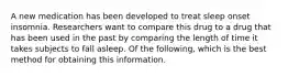 A new medication has been developed to treat sleep onset insomnia. Researchers want to compare this drug to a drug that has been used in the past by comparing the length of time it takes subjects to fall asleep. Of the following, which is the best method for obtaining this information.