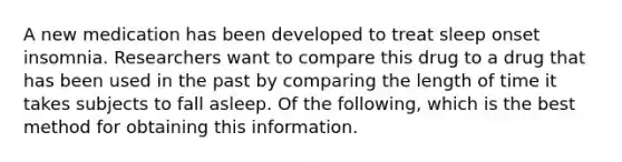 A new medication has been developed to treat sleep onset insomnia. Researchers want to compare this drug to a drug that has been used in the past by comparing the length of time it takes subjects to fall asleep. Of the following, which is the best method for obtaining this information.