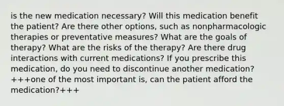 is the new medication necessary? Will this medication benefit the patient? Are there other options, such as nonpharmacologic therapies or preventative measures? What are the goals of therapy? What are the risks of the therapy? Are there drug interactions with current medications? If you prescribe this medication, do you need to discontinue another medication? +++one of the most important is, can the patient afford the medication?+++