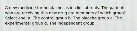 A new medicine for headaches is in clinical trials. The patients who are receiving this new drug are members of which group? Select one: a. The control group b. The placebo group c. The experimental group d. The independent group