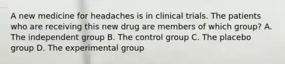 A new medicine for headaches is in clinical trials. The patients who are receiving this new drug are members of which group? A. The independent group B. The control group C. The placebo group D. The experimental group