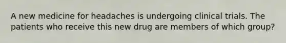 A new medicine for headaches is undergoing clinical trials. The patients who receive this new drug are members of which group?