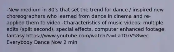 -New medium in 80's that set the trend for dance / inspired new choreographers who learned from dance in cinema and re-applied them to video -Characteristics of music videos: multiple edits (split second), special effects, computer enhanced footage, fantasy https://www.youtube.com/watch?v=LaTGrV58wec Everybody Dance Now 2 min