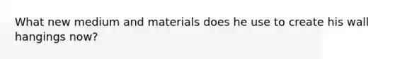 What new medium and materials does he use to create his wall hangings now?