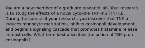 You are a new member of a graduate research lab. Your research is to study the effects of a novel cytokine TNF-mu (TNF-μ). During the course of your research, you discover that TNF-μ induces monocyte maturation, inhibits eosinophil development, and begins a signaling cascade that promotes histamine release in mast cells. What term best describes the action of TNF-μ on eosinophils?