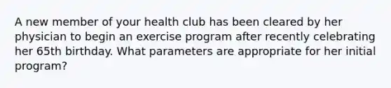 A new member of your health club has been cleared by her physician to begin an exercise program after recently celebrating her 65th birthday. What parameters are appropriate for her initial program?