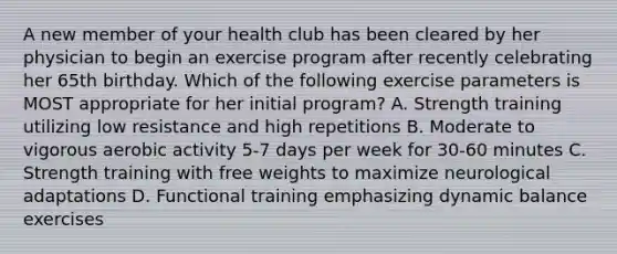 A new member of your health club has been cleared by her physician to begin an exercise program after recently celebrating her 65th birthday. Which of the following exercise parameters is MOST appropriate for her initial program? A. Strength training utilizing low resistance and high repetitions B. Moderate to vigorous aerobic activity 5-7 days per week for 30-60 minutes C. Strength training with free weights to maximize neurological adaptations D. Functional training emphasizing dynamic balance exercises