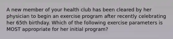 A new member of your health club has been cleared by her physician to begin an exercise program after recently celebrating her 65th birthday. Which of the following exercise parameters is MOST appropriate for her initial program?