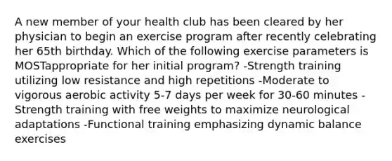 A new member of your health club has been cleared by her physician to begin an exercise program after recently celebrating her 65th birthday. Which of the following exercise parameters is MOSTappropriate for her initial program? -Strength training utilizing low resistance and high repetitions -Moderate to vigorous aerobic activity 5-7 days per week for 30-60 minutes -Strength training with free weights to maximize neurological adaptations -Functional training emphasizing dynamic balance exercises