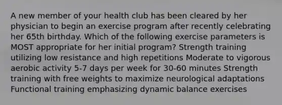 A new member of your health club has been cleared by her physician to begin an exercise program after recently celebrating her 65th birthday. Which of the following exercise parameters is MOST appropriate for her initial program? Strength training utilizing low resistance and high repetitions Moderate to vigorous aerobic activity 5-7 days per week for 30-60 minutes Strength training with free weights to maximize neurological adaptations Functional training emphasizing dynamic balance exercises