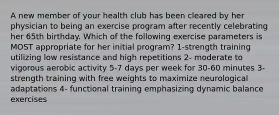 A new member of your health club has been cleared by her physician to being an exercise program after recently celebrating her 65th birthday. Which of the following exercise parameters is MOST appropriate for her initial program? 1-strength training utilizing low resistance and high repetitions 2- moderate to vigorous aerobic activity 5-7 days per week for 30-60 minutes 3- strength training with free weights to maximize neurological adaptations 4- functional training emphasizing dynamic balance exercises