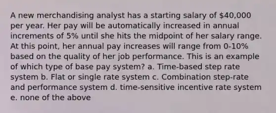 A new merchandising analyst has a starting salary of 40,000 per year. Her pay will be automatically increased in annual increments of 5% until she hits the midpoint of her salary range. At this point, her annual pay increases will range from 0-10% based on the quality of her job performance. This is an example of which type of base pay system? a. Time-based step rate system b. Flat or single rate system c. Combination step-rate and performance system d. time-sensitive incentive rate system e. none of the above