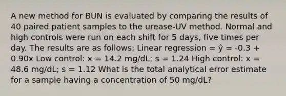 A new method for BUN is evaluated by comparing the results of 40 paired patient samples to the urease-UV method. Normal and high controls were run on each shift for 5 days, five times per day. The results are as follows: Linear regression = ŷ = -0.3 + 0.90x Low control: x = 14.2 mg/dL; s = 1.24 High control: x = 48.6 mg/dL; s = 1.12 What is the total analytical error estimate for a sample having a concentration of 50 mg/dL?