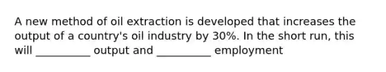 A new method of oil extraction is developed that increases the output of a country's oil industry by 30%. In the short run, this will __________ output and __________ employment