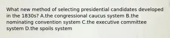 What new method of selecting presidential candidates developed in the 1830s? A.the congressional caucus system B.the nominating convention system C.the executive committee system D.the spoils system