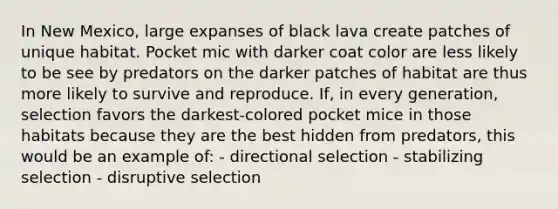 In New Mexico, large expanses of black lava create patches of unique habitat. Pocket mic with darker coat color are less likely to be see by predators on the darker patches of habitat are thus more likely to survive and reproduce. If, in every generation, selection favors the darkest-colored pocket mice in those habitats because they are the best hidden from predators, this would be an example of: - directional selection - stabilizing selection - disruptive selection