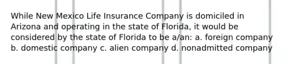 While New Mexico Life Insurance Company is domiciled in Arizona and operating in the state of Florida, it would be considered by the state of Florida to be a/an: a. foreign company b. domestic company c. alien company d. nonadmitted company