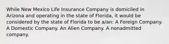 While New Mexico Life Insurance Company is domiciled in Arizona and operating in the state of Florida, it would be considered by the state of Florida to be a/an: A Foreign Company. A Domestic Company. An Alien Company. A nonadmitted company.