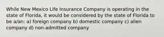 While New Mexico Life Insurance Company is operating in the state of Florida, it would be considered by the state of Florida to be a/an: a) foreign company b) domestic company c) alien company d) non-admitted company