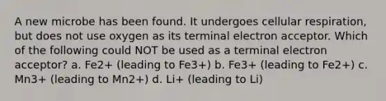 A new microbe has been found. It undergoes cellular respiration, but does not use oxygen as its terminal electron acceptor. Which of the following could NOT be used as a terminal electron acceptor? a. Fe2+ (leading to Fe3+) b. Fe3+ (leading to Fe2+) c. Mn3+ (leading to Mn2+) d. Li+ (leading to Li)