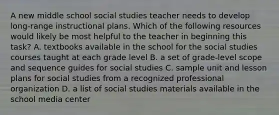 A new middle school social studies teacher needs to develop long-range instructional plans. Which of the following resources would likely be most helpful to the teacher in beginning this task? A. textbooks available in the school for the social studies courses taught at each grade level B. a set of grade-level scope and sequence guides for social studies C. sample unit and lesson plans for social studies from a recognized professional organization D. a list of social studies materials available in the school media center