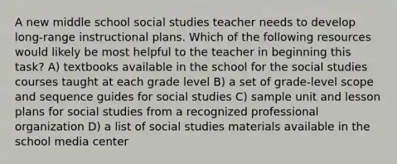 A new middle school social studies teacher needs to develop long-range instructional plans. Which of the following resources would likely be most helpful to the teacher in beginning this task? A) textbooks available in the school for the social studies courses taught at each grade level B) a set of grade-level scope and sequence guides for social studies C) sample unit and lesson plans for social studies from a recognized professional organization D) a list of social studies materials available in the school media center