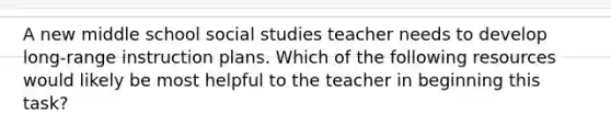 A new middle school social studies teacher needs to develop long-range instruction plans. Which of the following resources would likely be most helpful to the teacher in beginning this task?