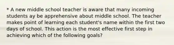 * A new middle school teacher is aware that many incoming students ay be apprehensive about middle school. The teacher makes point of learning each student's name within the first two days of school. This action is the most effective first step in achieving which of the following goals?