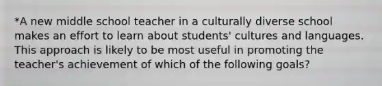 *A new middle school teacher in a culturally diverse school makes an effort to learn about students' cultures and languages. This approach is likely to be most useful in promoting the teacher's achievement of which of the following goals?