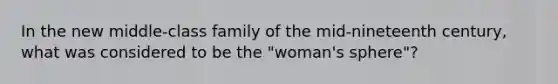 In the new middle-class family of the mid-nineteenth century, what was considered to be the "woman's sphere"?