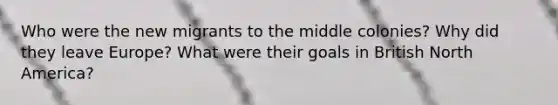 Who were the new migrants to the middle colonies? Why did they leave Europe? What were their goals in British North America?