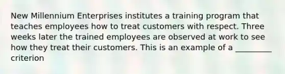 New Millennium Enterprises institutes a training program that teaches employees how to treat customers with respect. Three weeks later the trained employees are observed at work to see how they treat their customers. This is an example of a _________ criterion