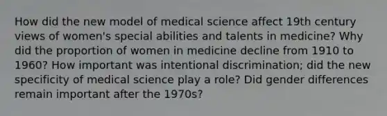 How did the new model of medical science affect 19th century views of women's special abilities and talents in medicine? Why did the proportion of women in medicine decline from 1910 to 1960? How important was intentional discrimination; did the new specificity of medical science play a role? Did gender differences remain important after the 1970s?