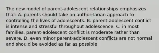 The new model of parent-adolescent relationships emphasizes that: A. parents should take an authoritarian approach to controlling the lives of adolescents. B. parent-adolescent conflict is intense and stressful throughout adolescence. C. in most families, parent-adolescent conflict is moderate rather than severe. D. even minor parent-adolescent conflicts are not normal and should be avoided as far as possible