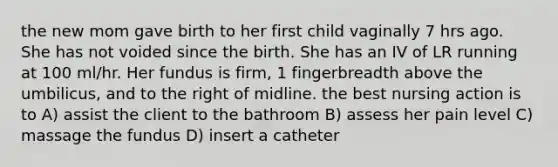 the new mom gave birth to her first child vaginally 7 hrs ago. She has not voided since the birth. She has an IV of LR running at 100 ml/hr. Her fundus is firm, 1 fingerbreadth above the umbilicus, and to the right of midline. the best nursing action is to A) assist the client to the bathroom B) assess her pain level C) massage the fundus D) insert a catheter