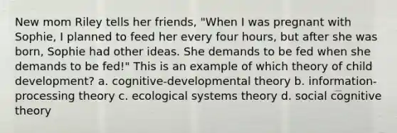 New mom Riley tells her friends, "When I was pregnant with Sophie, I planned to feed her every four hours, but after she was born, Sophie had other ideas. She demands to be fed when she demands to be fed!" This is an example of which theory of child development? a. cognitive-developmental theory b. information-processing theory c. ecological systems theory d. social cognitive theory