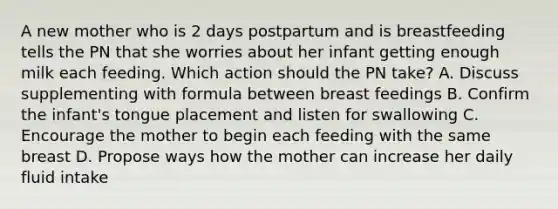 A new mother who is 2 days postpartum and is breastfeeding tells the PN that she worries about her infant getting enough milk each feeding. Which action should the PN take? A. Discuss supplementing with formula between breast feedings B. Confirm the infant's tongue placement and listen for swallowing C. Encourage the mother to begin each feeding with the same breast D. Propose ways how the mother can increase her daily fluid intake