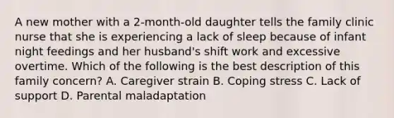 A new mother with a 2-month-old daughter tells the family clinic nurse that she is experiencing a lack of sleep because of infant night feedings and her husband's shift work and excessive overtime. Which of the following is the best description of this family concern? A. Caregiver strain B. Coping stress C. Lack of support D. Parental maladaptation