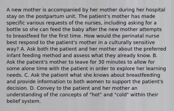 A new mother is accompanied by her mother during her hospital stay on the postpartum unit. The patient's mother has made specific various requests of the nurses, including asking for a bottle so she can feed the baby after the new mother attempts to breastfeed for the first time. How would the perinatal nurse best respond to the patient's mother in a culturally sensitive way? A. Ask both the patient and her mother about the preferred infant feeding method and assess what they already know. B. Ask the patient's mother to leave for 30 minutes to allow for some alone time with the patient in order to explore her learning needs. C. Ask the patient what she knows about breastfeeding and provide information to both women to support the patient's decision. D. Convey to the patient and her mother an understanding of the concepts of "hot" and "cold" within their belief system.