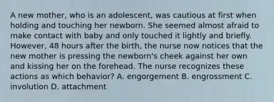 A new mother, who is an adolescent, was cautious at first when holding and touching her newborn. She seemed almost afraid to make contact with baby and only touched it lightly and briefly. However, 48 hours after the birth, the nurse now notices that the new mother is pressing the newborn's cheek against her own and kissing her on the forehead. The nurse recognizes these actions as which behavior? A. engorgement B. engrossment C. involution D. attachment