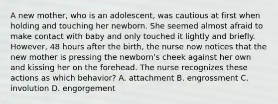 A new mother, who is an adolescent, was cautious at first when holding and touching her newborn. She seemed almost afraid to make contact with baby and only touched it lightly and briefly. However, 48 hours after the birth, the nurse now notices that the new mother is pressing the newborn's cheek against her own and kissing her on the forehead. The nurse recognizes these actions as which behavior? A. attachment B. engrossment C. involution D. engorgement