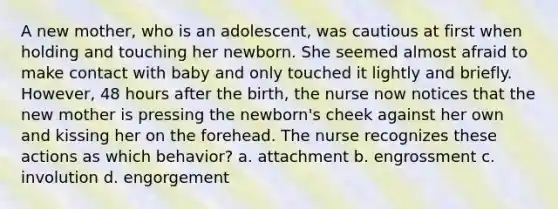 A new mother, who is an adolescent, was cautious at first when holding and touching her newborn. She seemed almost afraid to make contact with baby and only touched it lightly and briefly. However, 48 hours after the birth, the nurse now notices that the new mother is pressing the newborn's cheek against her own and kissing her on the forehead. The nurse recognizes these actions as which behavior? a. attachment b. engrossment c. involution d. engorgement