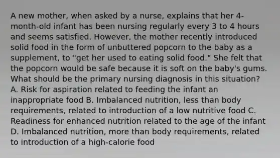 A new mother, when asked by a nurse, explains that her 4-month-old infant has been nursing regularly every 3 to 4 hours and seems satisfied. However, the mother recently introduced solid food in the form of unbuttered popcorn to the baby as a supplement, to "get her used to eating solid food." She felt that the popcorn would be safe because it is soft on the baby's gums. What should be the primary nursing diagnosis in this situation? A. Risk for aspiration related to feeding the infant an inappropriate food B. Imbalanced nutrition, less than body requirements, related to introduction of a low nutritive food C. Readiness for enhanced nutrition related to the age of the infant D. Imbalanced nutrition, more than body requirements, related to introduction of a high-calorie food