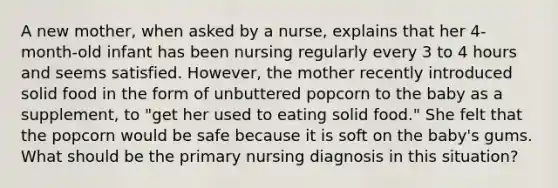 A new mother, when asked by a nurse, explains that her 4-month-old infant has been nursing regularly every 3 to 4 hours and seems satisfied. However, the mother recently introduced solid food in the form of unbuttered popcorn to the baby as a supplement, to "get her used to eating solid food." She felt that the popcorn would be safe because it is soft on the baby's gums. What should be the primary nursing diagnosis in this situation?