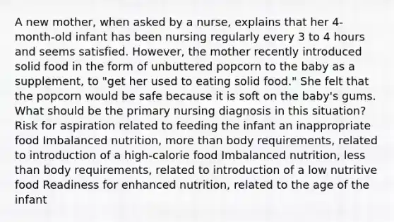 A new mother, when asked by a nurse, explains that her 4-month-old infant has been nursing regularly every 3 to 4 hours and seems satisfied. However, the mother recently introduced solid food in the form of unbuttered popcorn to the baby as a supplement, to "get her used to eating solid food." She felt that the popcorn would be safe because it is soft on the baby's gums. What should be the primary nursing diagnosis in this situation? Risk for aspiration related to feeding the infant an inappropriate food Imbalanced nutrition, more than body requirements, related to introduction of a high-calorie food Imbalanced nutrition, less than body requirements, related to introduction of a low nutritive food Readiness for enhanced nutrition, related to the age of the infant