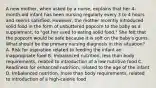 A new mother, when asked by a nurse, explains that her 4-month-old infant has been nursing regularly every 3 to 4 hours and seems satisfied. However, the mother recently introduced solid food in the form of unbuttered popcorn to the baby as a supplement, to "get her used to eating solid food." She felt that the popcorn would be safe because it is soft on the baby's gums. What should be the primary nursing diagnosis in this situation? A. Risk for aspiration related to feeding the infant an inappropriate food B. Imbalanced nutrition, less than body requirements, related to introduction of a low nutritive food C. Readiness for enhanced nutrition, related to the age of the infant D. Imbalanced nutrition, more than body requirements, related to introduction of a high-calorie food