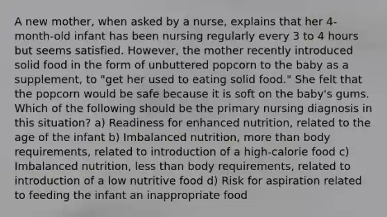 A new mother, when asked by a nurse, explains that her 4-month-old infant has been nursing regularly every 3 to 4 hours but seems satisfied. However, the mother recently introduced solid food in the form of unbuttered popcorn to the baby as a supplement, to "get her used to eating solid food." She felt that the popcorn would be safe because it is soft on the baby's gums. Which of the following should be the primary nursing diagnosis in this situation? a) Readiness for enhanced nutrition, related to the age of the infant b) Imbalanced nutrition, more than body requirements, related to introduction of a high-calorie food c) Imbalanced nutrition, less than body requirements, related to introduction of a low nutritive food d) Risk for aspiration related to feeding the infant an inappropriate food